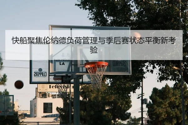 快船聚焦伦纳德负荷管理与季后赛状态平衡新考验