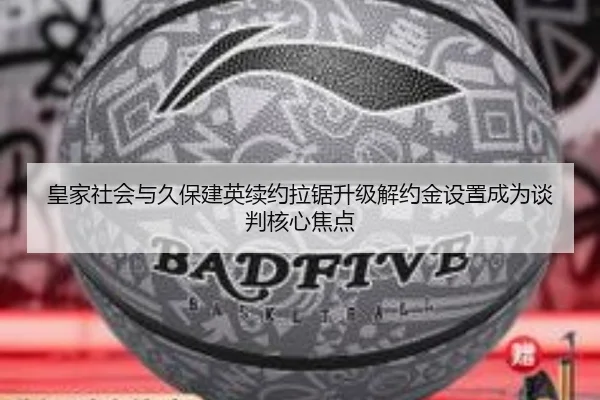 皇家社会与久保建英续约拉锯升级解约金设置成为谈判核心焦点