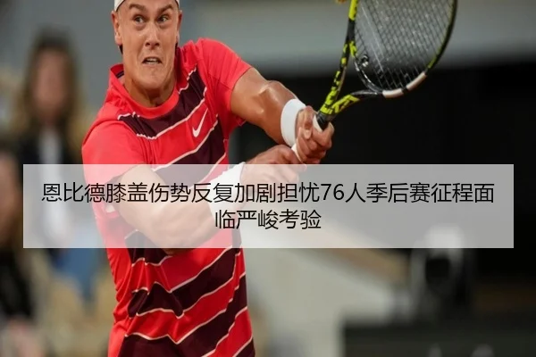 恩比德膝盖伤势反复加剧担忧76人季后赛征程面临严峻考验