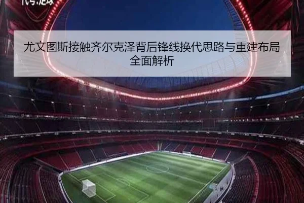 尤文图斯接触齐尔克泽背后锋线换代思路与重建布局全面解析