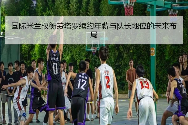 国际米兰权衡劳塔罗续约年薪与队长地位的未来布局