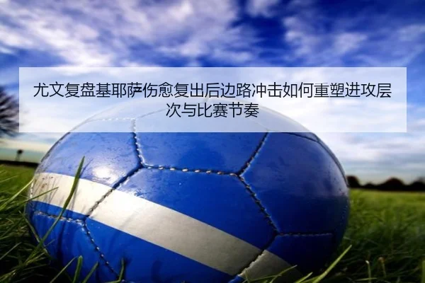 尤文复盘基耶萨伤愈复出后边路冲击如何重塑进攻层次与比赛节奏
